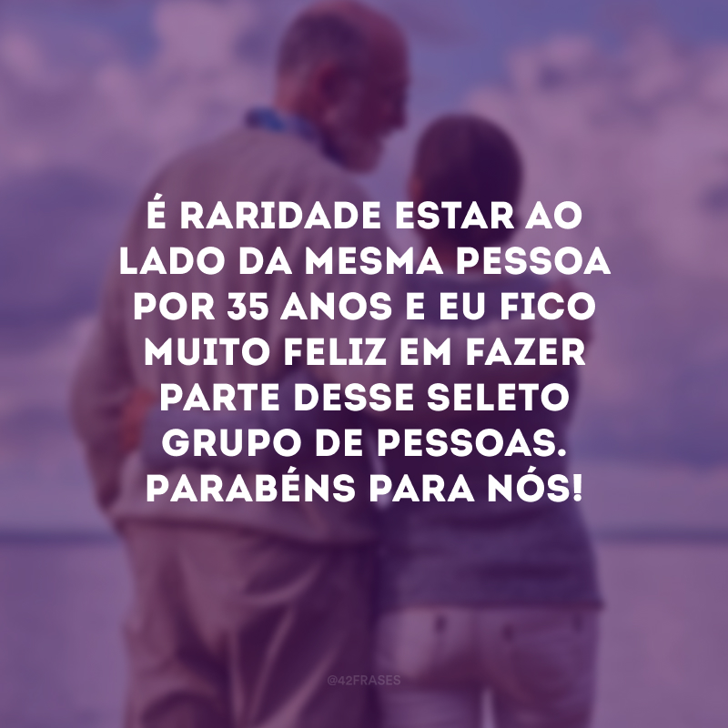 É raridade estar ao lado da mesma pessoa por 35 anos e eu fico muito feliz em fazer parte desse seleto grupo de pessoas. Parabéns para nós!