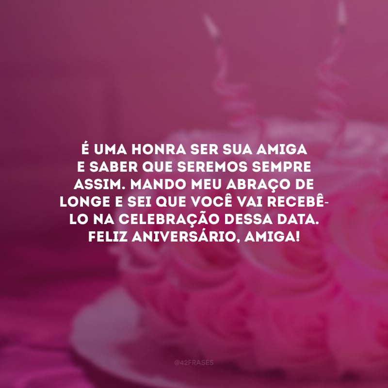 É uma honra ser sua amiga e saber que seremos sempre assim. Mando meu abraço de longe e sei que você vai recebê-lo na celebração dessa data. Feliz aniversário, amiga! 