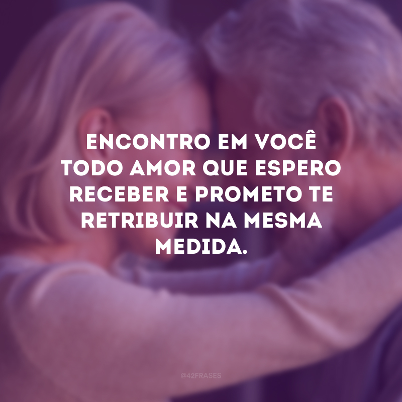 Encontro em você todo amor que espero receber e prometo te retribuir na mesma medida.