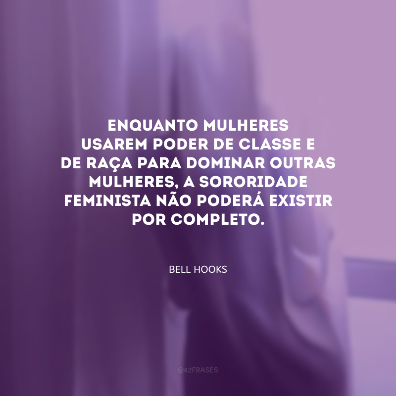 Enquanto mulheres usarem poder de classe e de raça para dominar outras mulheres, a sororidade feminista não poderá existir por completo.