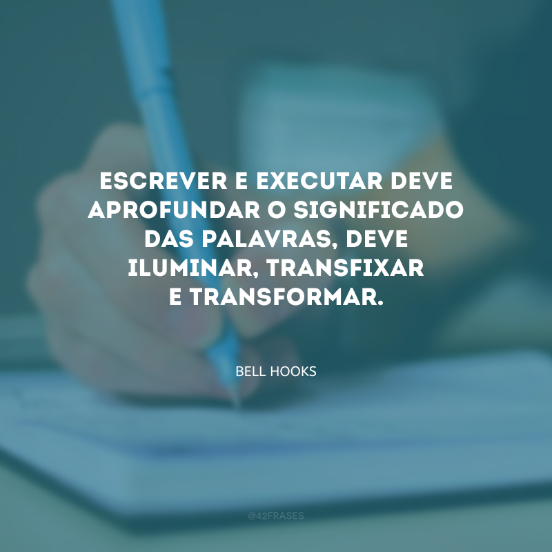 Escrever e executar deve aprofundar o significado das palavras, deve iluminar, transfixar e transformar.