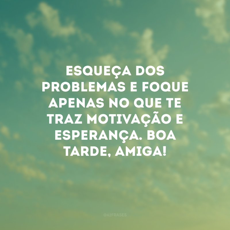 Esqueça dos problemas e foque apenas no que te traz motivação e esperança. Boa tarde, amiga!