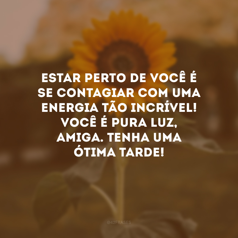 Estar perto de você é se contagiar com uma energia tão incrível! Você é pura luz, amiga. Tenha uma ótima tarde!