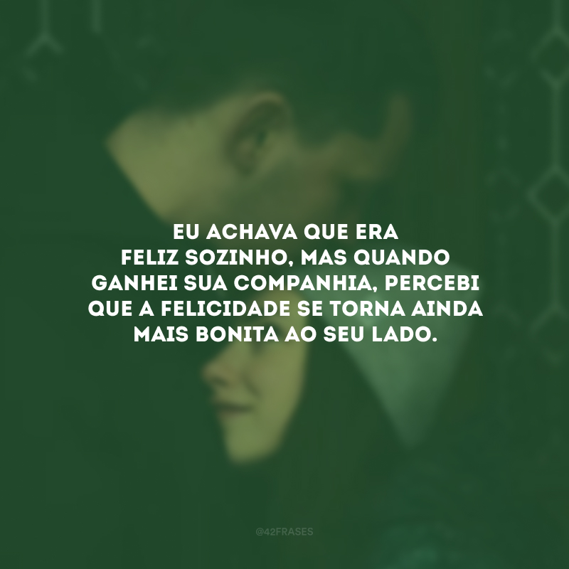 Eu achava que era feliz sozinho, mas quando ganhei sua companhia, percebi que a felicidade se torna ainda mais bonita ao seu lado.