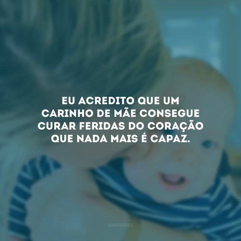 Eu acredito que um carinho de mãe consegue curar feridas do coração que nada mais é capaz.