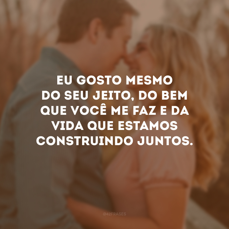 Eu gosto mesmo do seu jeito, do bem que você me faz e da vida que estamos construindo juntos.