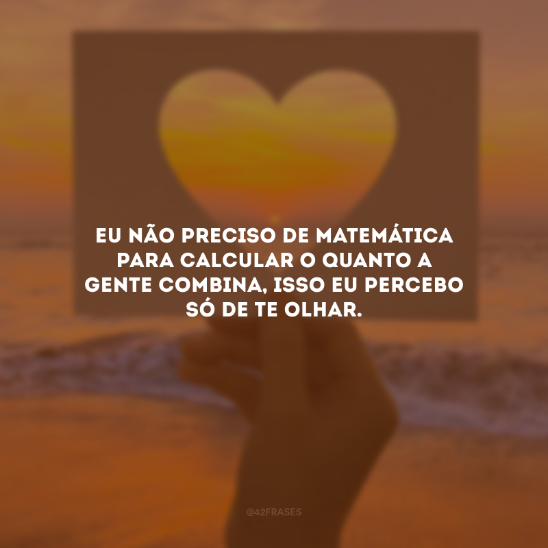 Eu não preciso de matemática para calcular o quanto a gente combina, isso eu percebo só de te olhar.