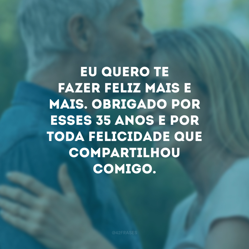 Eu quero te fazer feliz mais e mais. Obrigado por esses 35 anos e por toda felicidade que compartilhou comigo.