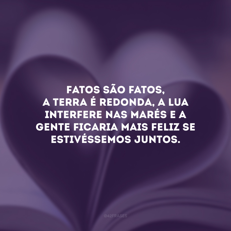 Fatos são fatos, a terra é redonda, a lua interfere nas marés e a gente ficaria mais feliz se estivéssemos juntos.