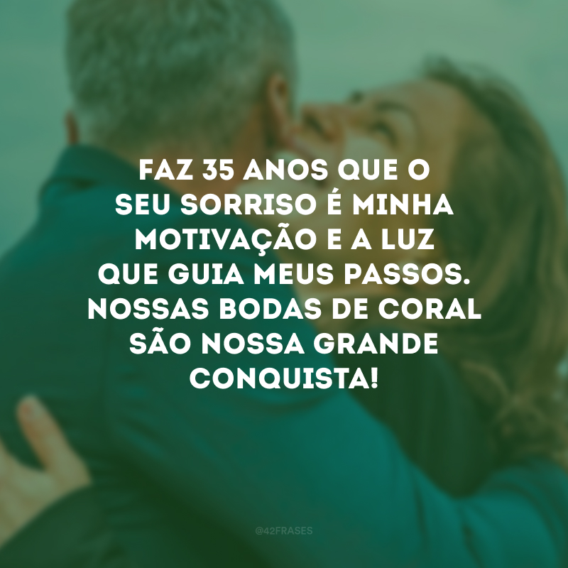 Faz 35 anos que o seu sorriso é minha motivação e a luz que guia meus passos. Nossas bodas de coral são nossa grande conquista!