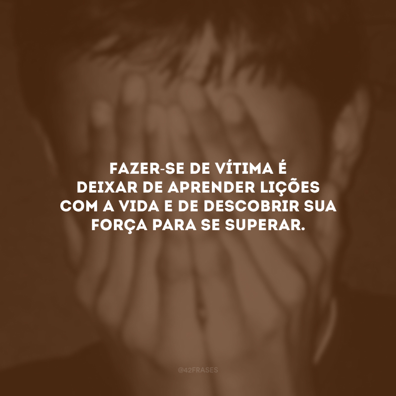 Fazer-se de vítima é deixar de aprender lições com a vida e de descobrir sua força para se superar.