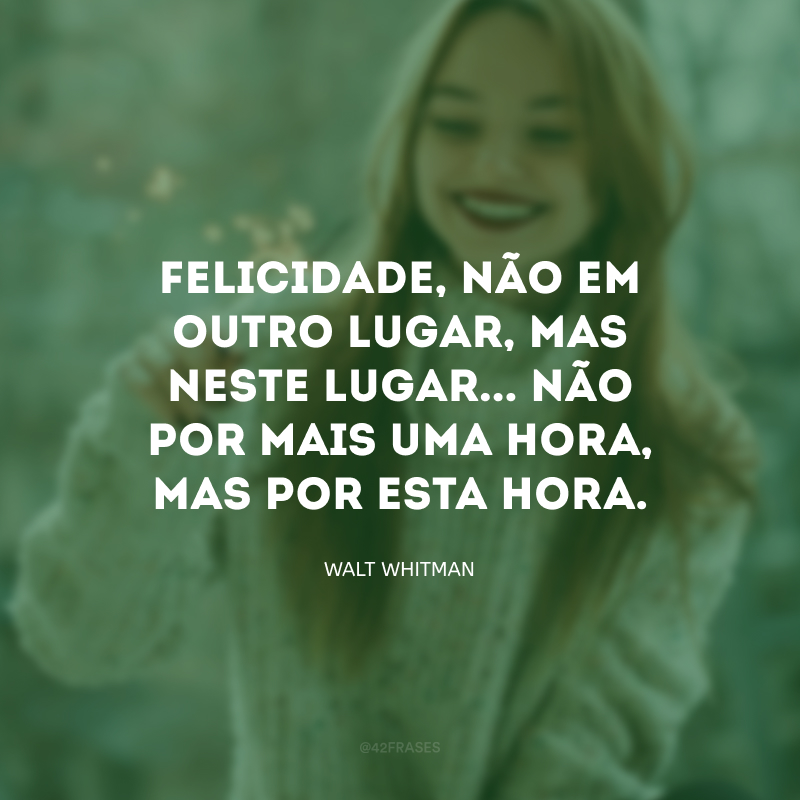 Felicidade, não em outro lugar, mas neste lugar... não por mais uma hora, mas por esta hora.