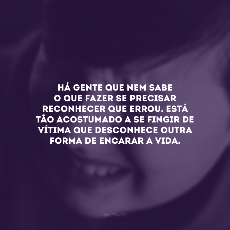 Há gente que nem sabe o que fazer se precisar reconhecer que errou. Está tão acostumado a se fingir de vítima que desconhece outra forma de encarar a vida.