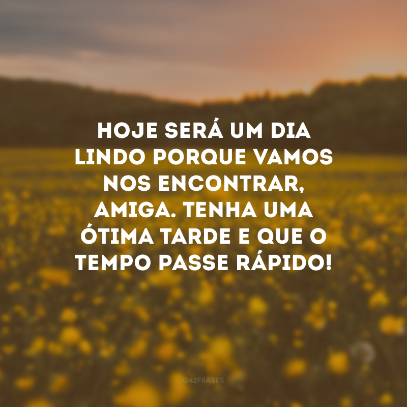 Hoje será um dia lindo porque vamos nos encontrar, amiga. Tenha uma ótima tarde e que o tempo passe rápido!