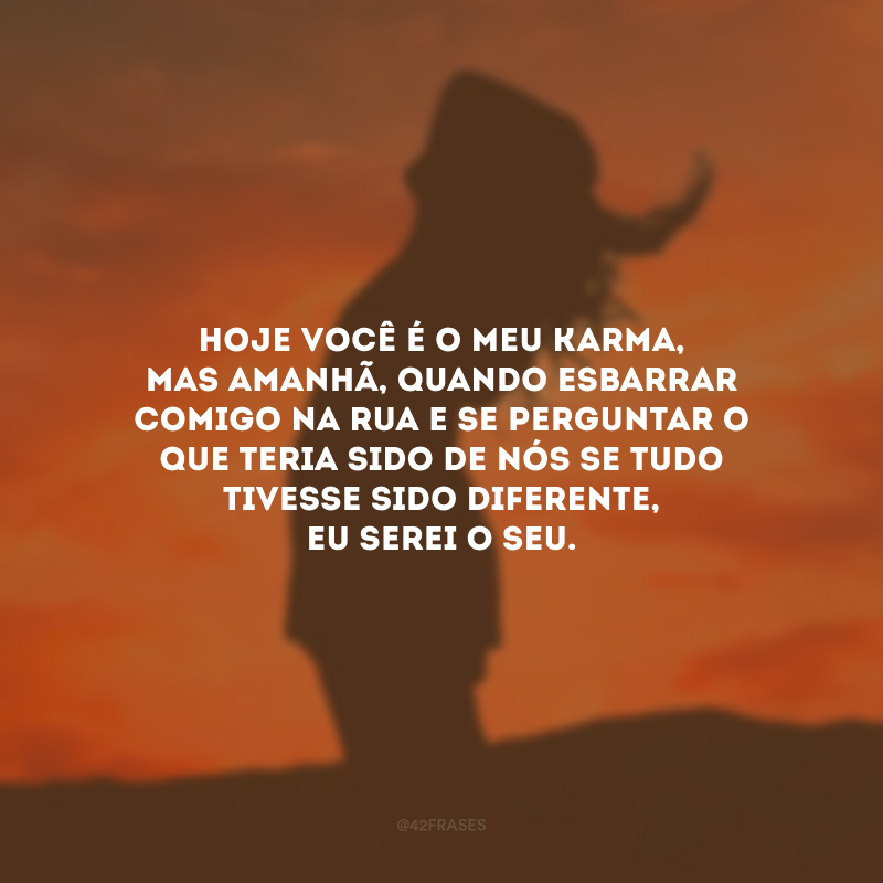 Hoje você é o meu karma, mas amanhã, quando esbarrar comigo na rua e se perguntar o que teria sido de nós se tudo tivesse sido diferente, eu serei o seu. 