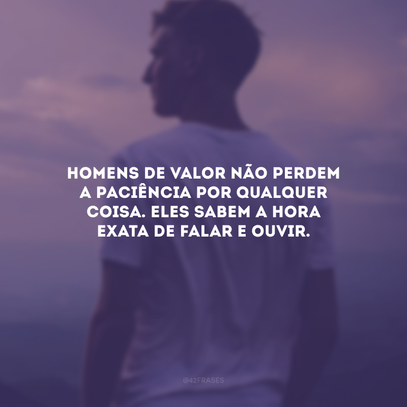 Homens de valor não perdem a paciência por qualquer coisa. Eles sabem a hora exata de falar e ouvir.