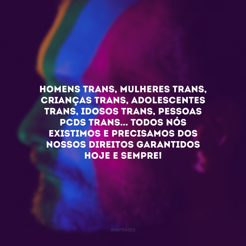 Homens trans, mulheres trans, crianças trans, adolescentes trans, idosos trans, pessoas PCDs trans... Todos nós existimos e precisamos dos nossos direitos garantidos hoje e sempre! 