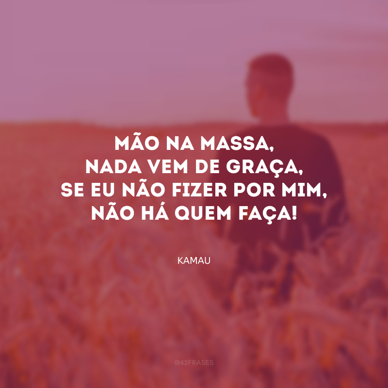 Mão na massa, nada vem de graça, se eu não fizer por mim, não há quem faça!