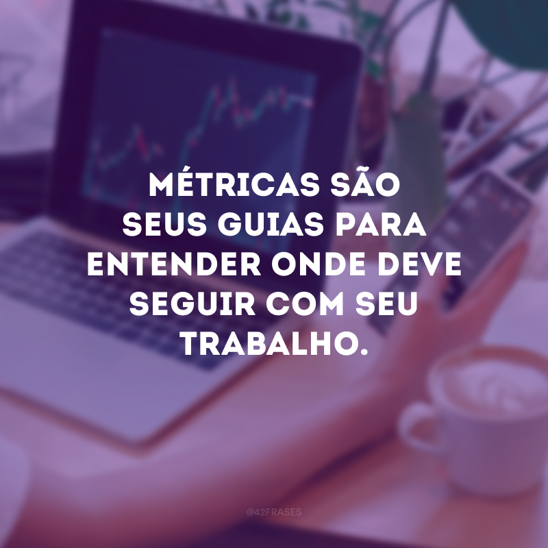 Métricas são seus guias para entender onde deve seguir com seu trabalho.