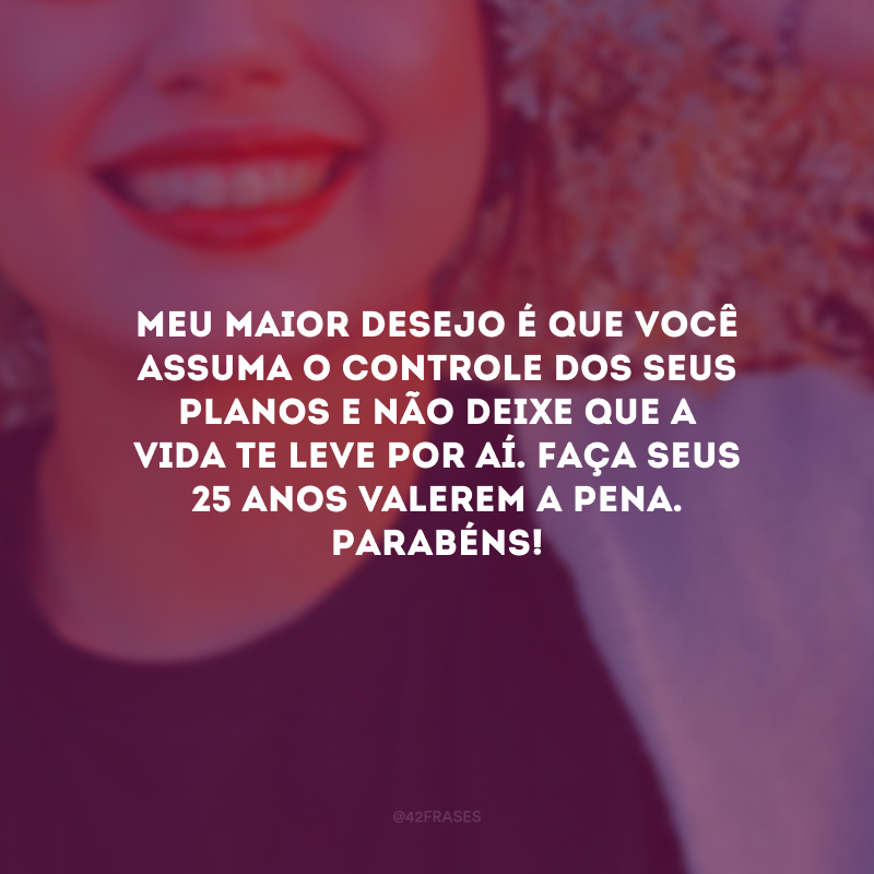 Meu maior desejo é que você assuma o controle dos seus planos e não deixe que a vida te leve por aí. Faça seus 25 anos valerem a pena. Parabéns!