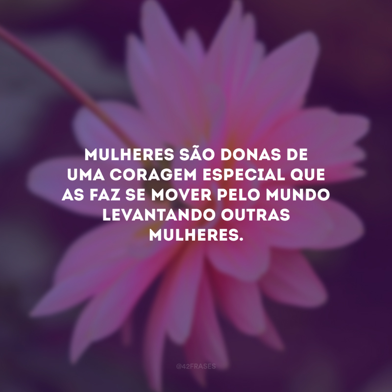 Mulheres são donas de uma coragem especial que as faz se mover pelo mundo levantando outras mulheres.