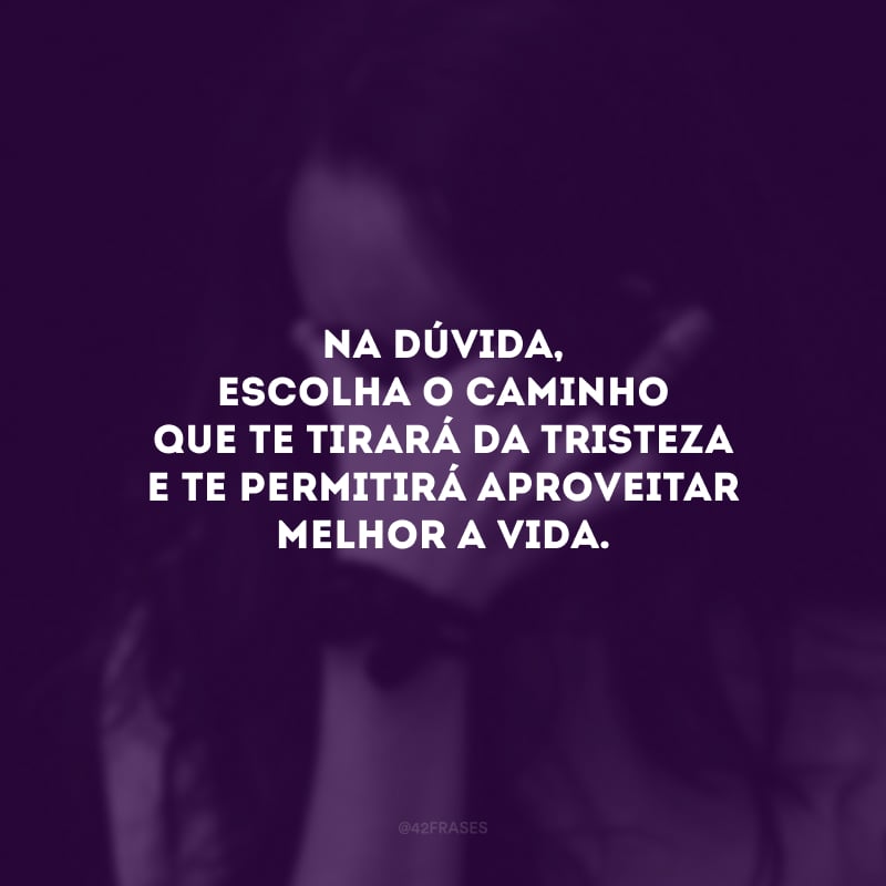 Na dúvida, escolha o caminho que te tirará da tristeza e te permitirá aproveitar melhor a vida.