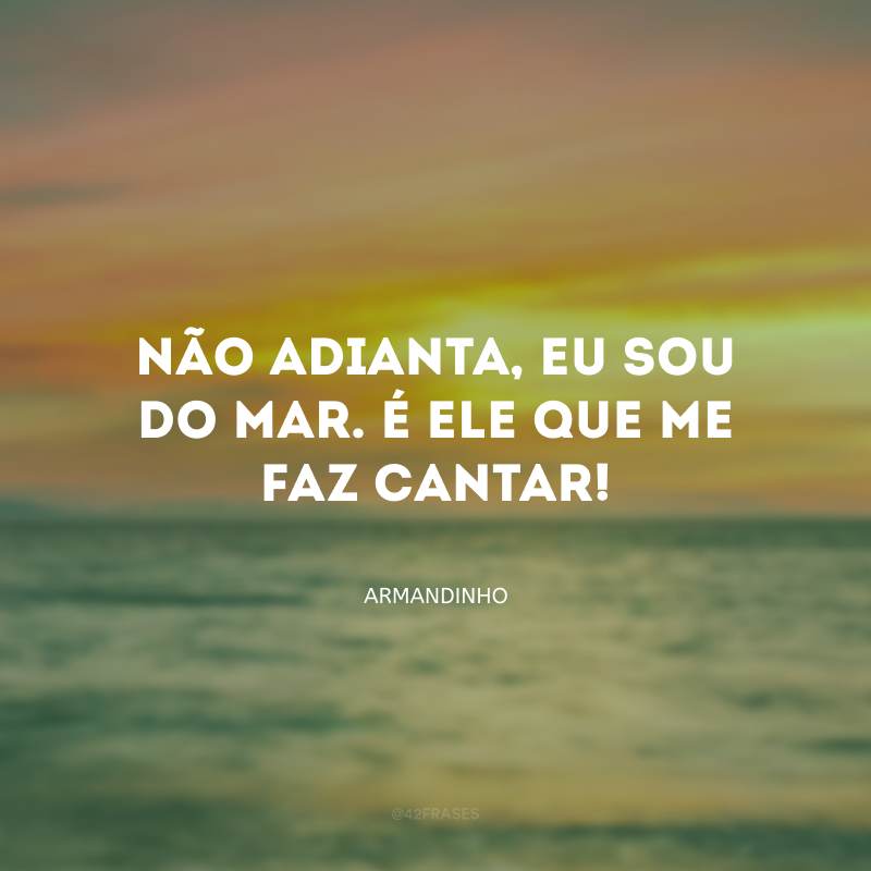 Não adianta, eu sou do mar. É ele que me faz cantar!