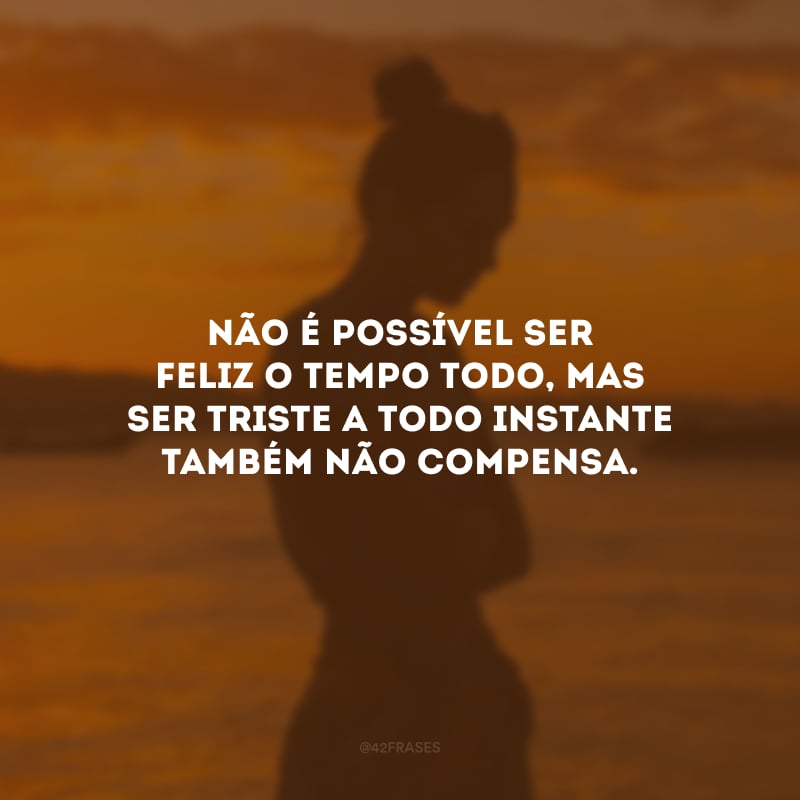 Não é possível ser feliz o tempo todo, mas ser triste a todo instante também não compensa.