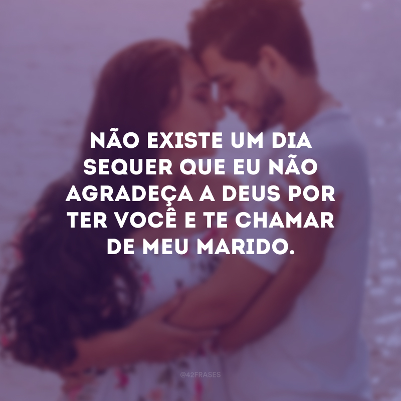 Não existe um dia sequer que eu não agradeça a Deus por ter você e te chamar de meu marido.