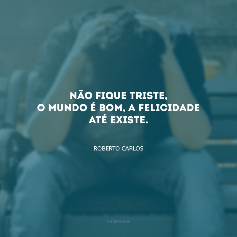 Não fique triste, o mundo é bom, a felicidade até existe.