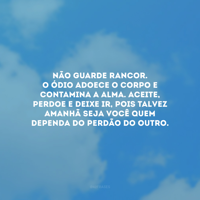 Não guarde rancor. O ódio adoece o corpo e contamina a alma. Aceite, perdoe e deixe ir, pois talvez amanhã seja você quem dependa do perdão do outro. 