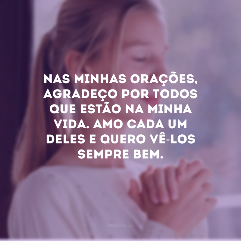 Nas minhas orações, agradeço por todos que estão na minha vida. Amo cada um deles e quero vê-los sempre bem.