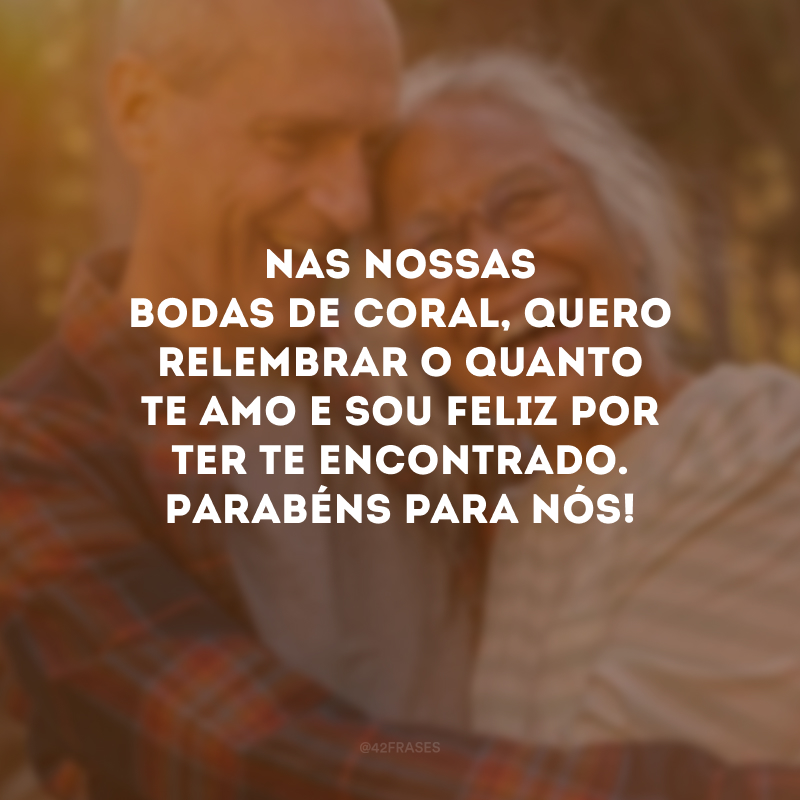 Nas nossas bodas de coral, quero relembrar o quanto te amo e sou feliz por ter te encontrado. Parabéns para nós!