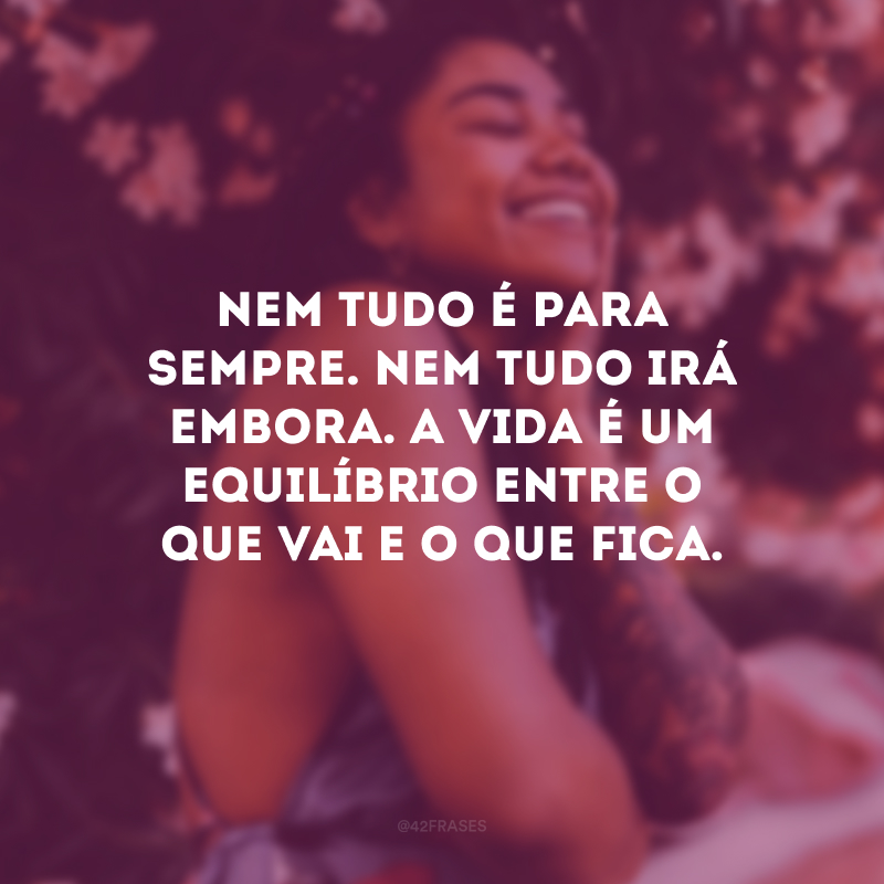 Nem tudo é para sempre. Nem tudo irá embora. A vida é um equilíbrio entre o que vai e o que fica.