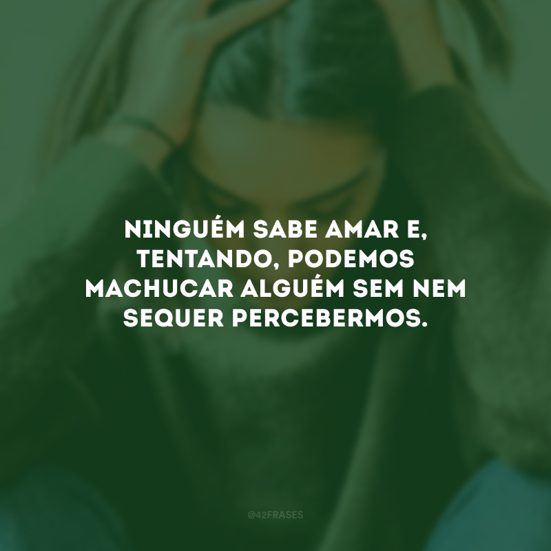 Ninguém sabe amar e, tentando, podemos machucar alguém sem nem sequer percebermos.