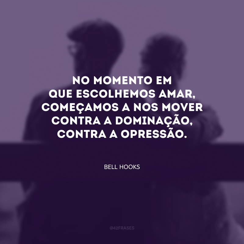 No momento em que escolhemos amar, começamos a nos mover contra a dominação, contra a opressão.