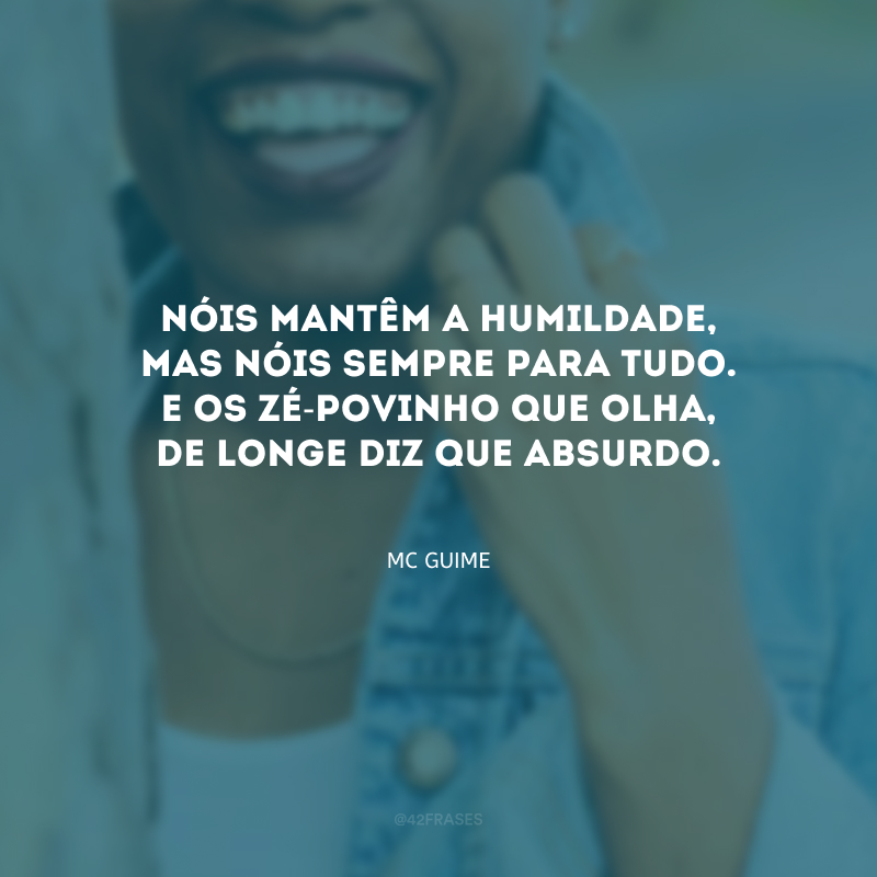 Nóis mantêm a humildade, mas nóis sempre para tudo. E os zé-povinho que olha, de longe diz que absurdo.