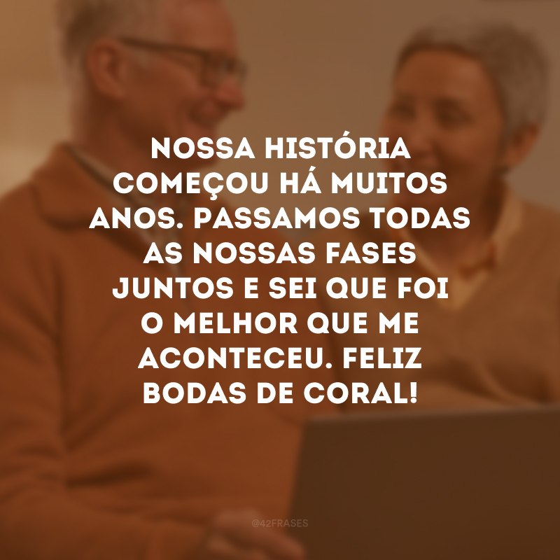 Nossa história começou há muitos anos. Passamos todas as nossas fases juntos e sei que foi o melhor que me aconteceu. Feliz bodas de coral!