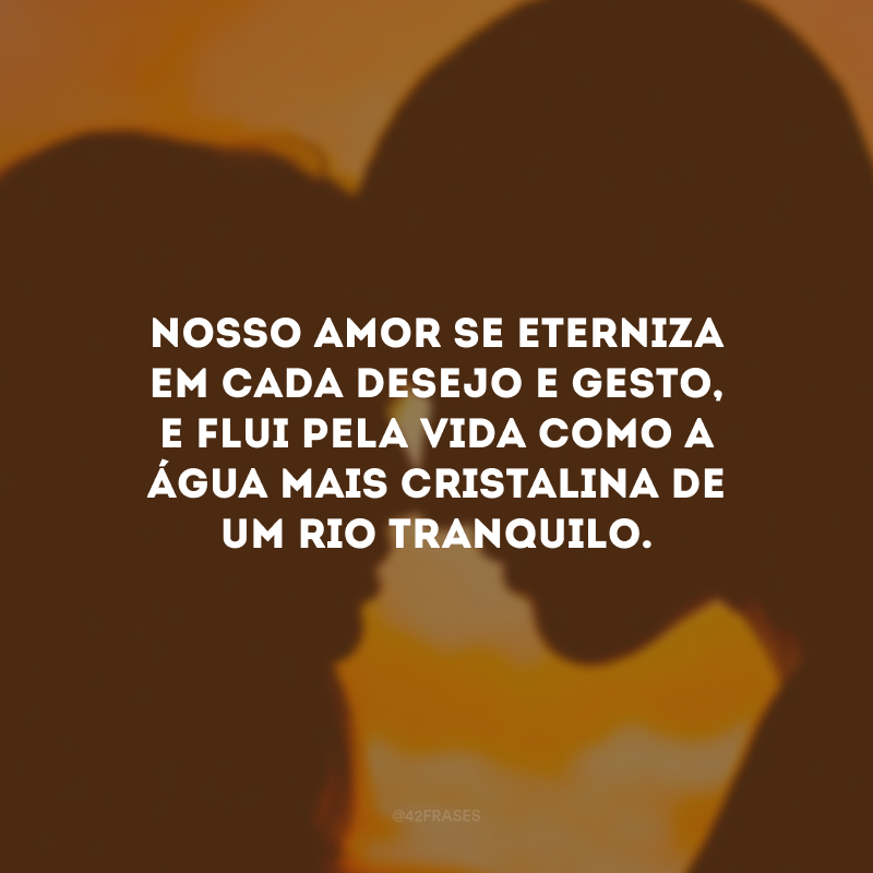 Nosso amor se eterniza em cada desejo e gesto, e flui pela vida como a água mais cristalina de um rio tranquilo.