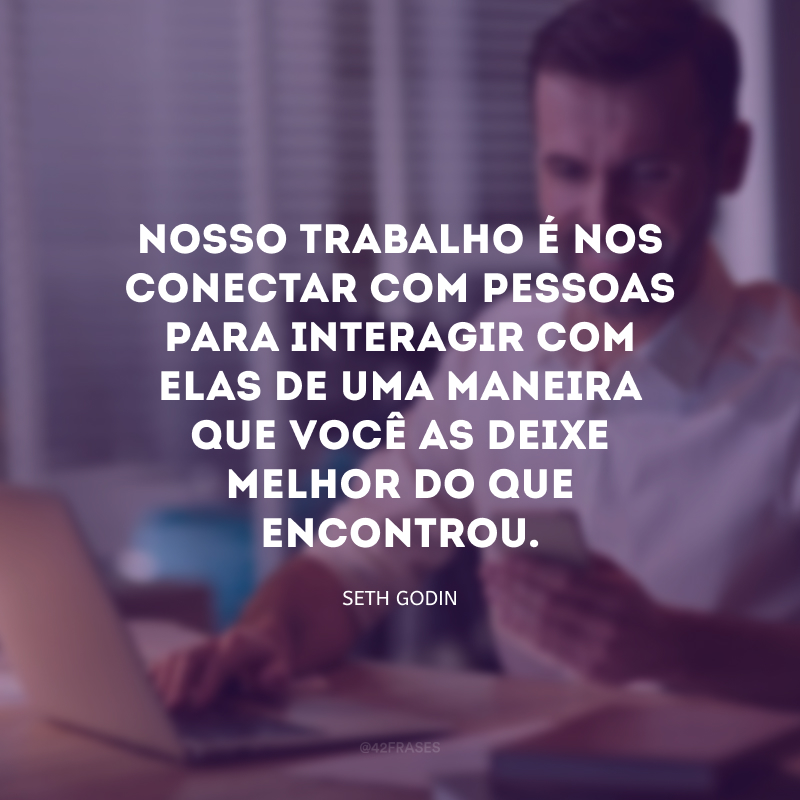 Nosso trabalho é nos conectar com pessoas para interagir com elas de uma maneira que você as deixe melhor do que encontrou.