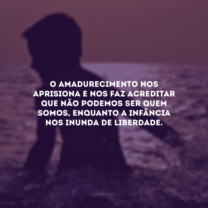 O amadurecimento nos aprisiona e nos faz acreditar que não podemos ser quem somos, enquanto a infância nos inunda de liberdade. 