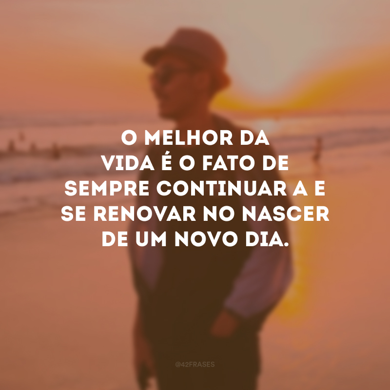 O melhor da vida é o fato de sempre continuar a e se renovar no nascer de um novo dia.