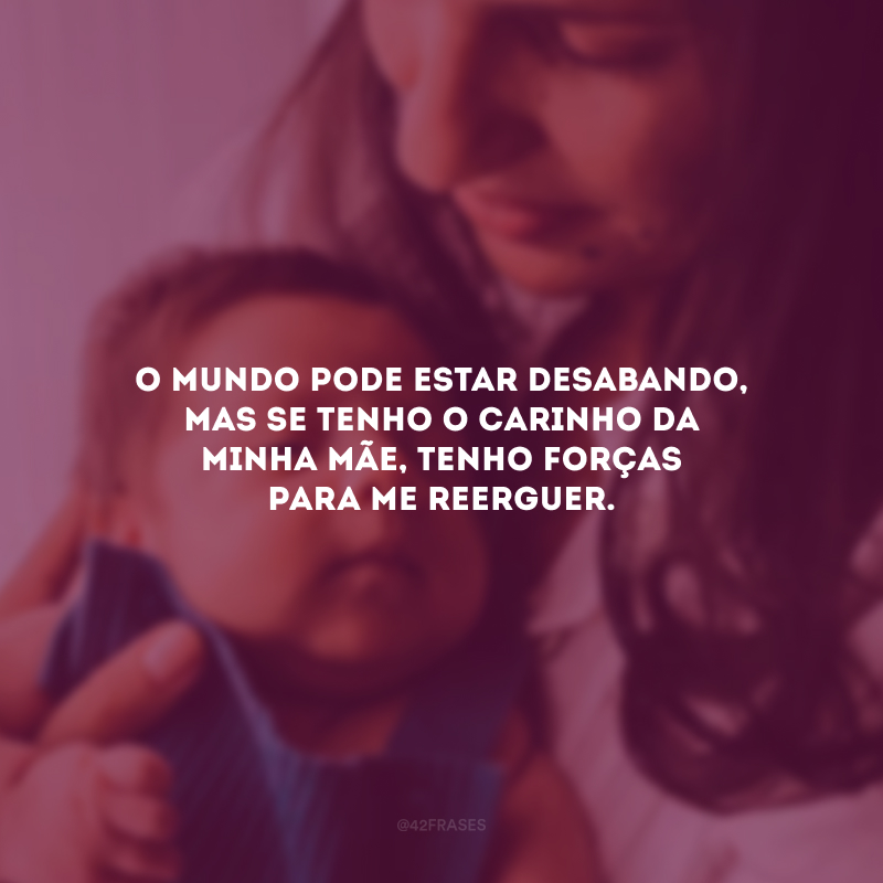 O mundo pode estar desabando, mas se tenho o carinho da minha mãe, tenho forças para me reerguer.