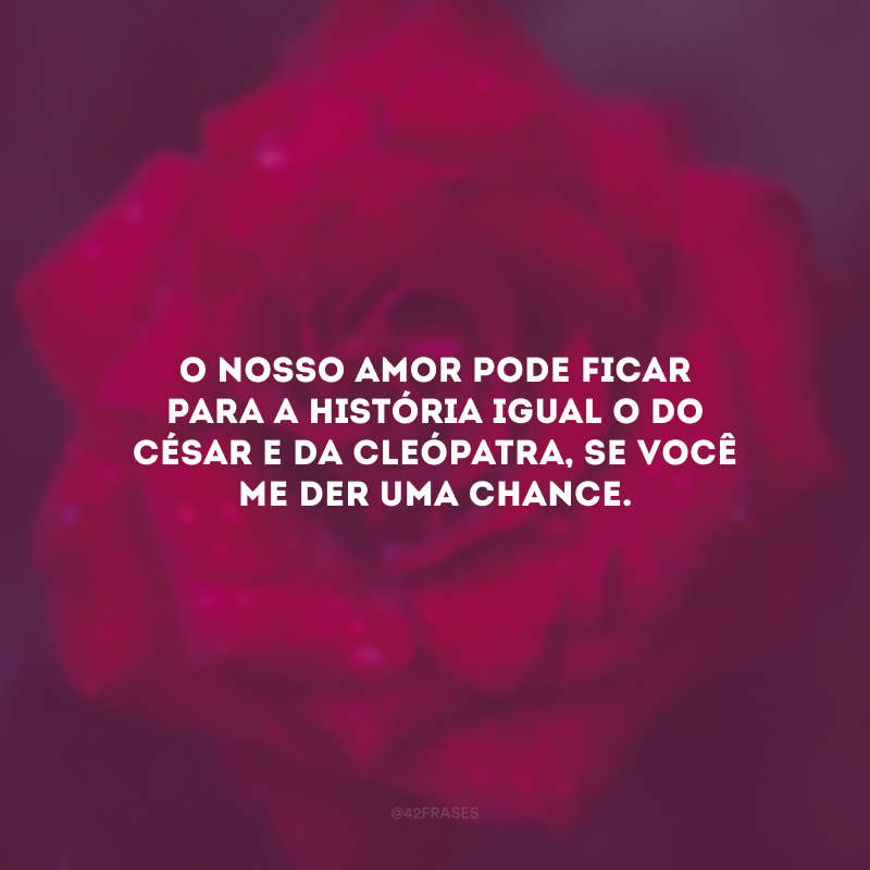 O nosso amor pode ficar para a história igual o do César e da Cleópatra, se você me der uma chance.