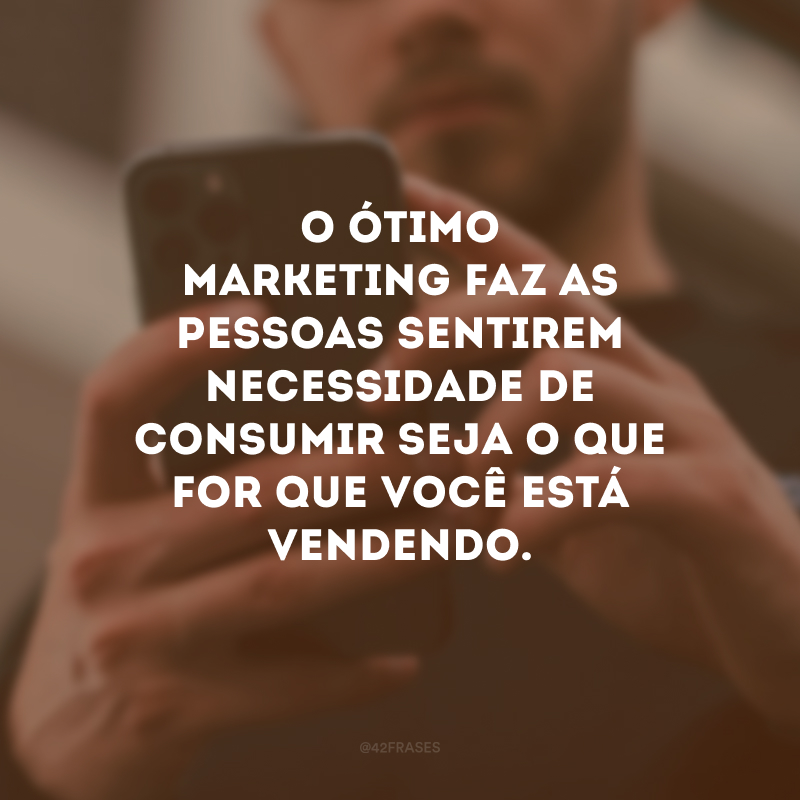 O ótimo marketing faz as pessoas sentirem necessidade de consumir seja o que for que você está vendendo.