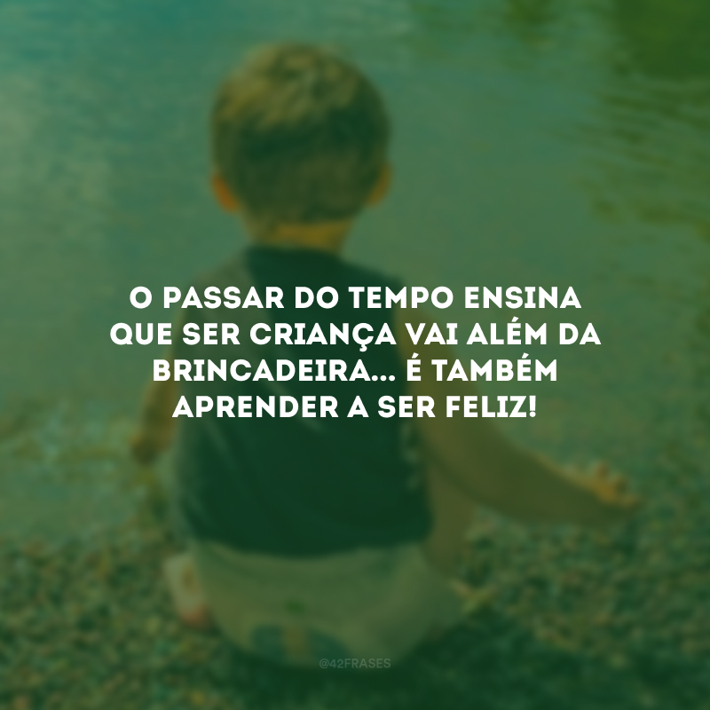 O passar do tempo ensina que ser criança vai além da brincadeira... É também aprender a ser feliz! 