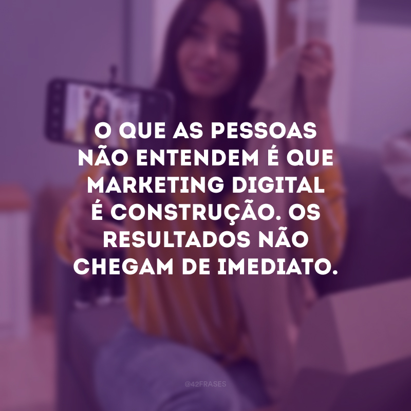 O que as pessoas não entendem é que marketing digital é construção. Os resultados não chegam de imediato.