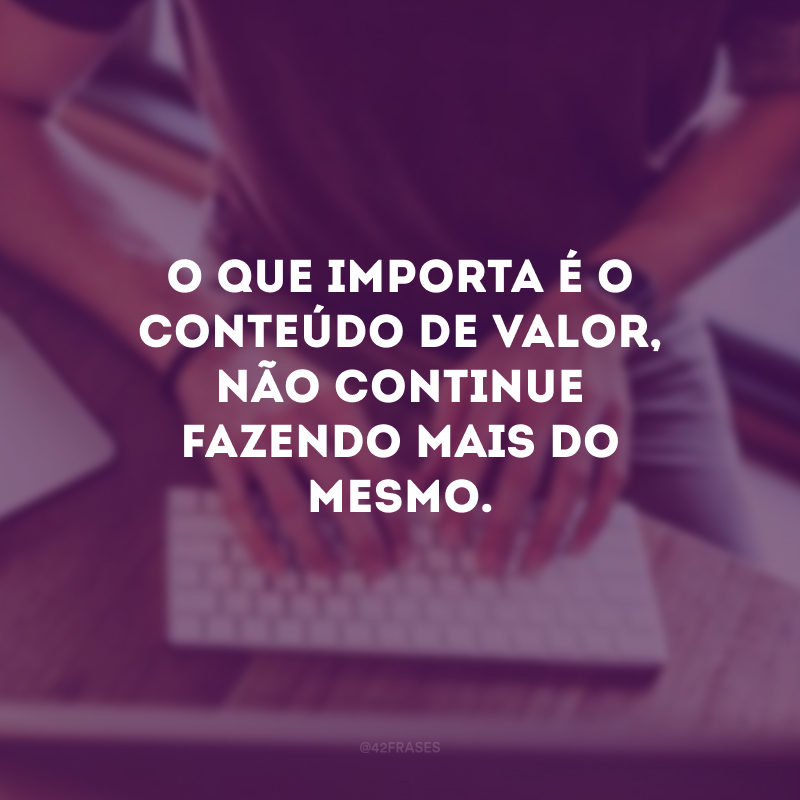 O que importa é o conteúdo de valor, não continue fazendo mais do mesmo.