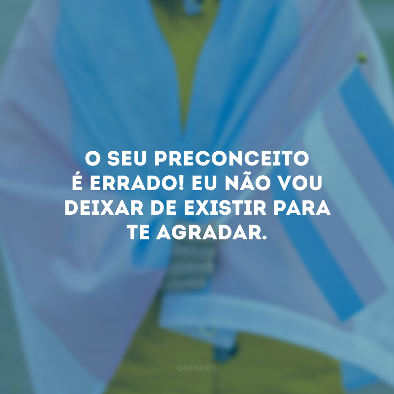 O seu preconceito é errado! Eu não vou deixar de existir para te agradar.