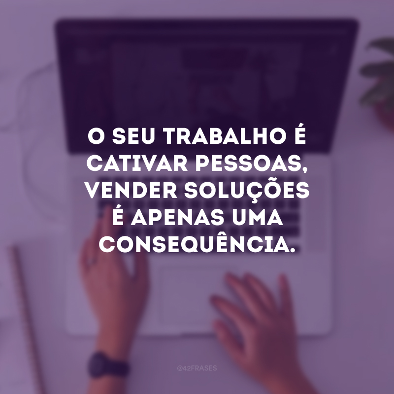 O seu trabalho é cativar pessoas, vender soluções é apenas uma consequência.